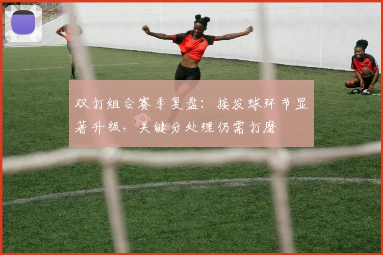 双打组合赛季复盘：接发球环节显著升级，关键分处理仍需打磨