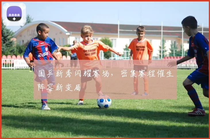 国乒新秀闪耀赛场，密集赛程催生阵容新变局