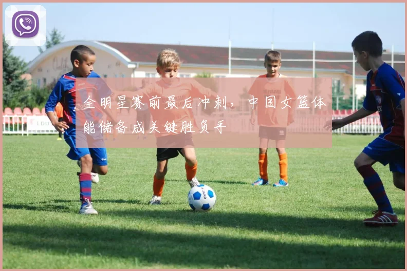 全明星赛前最后冲刺，中国女篮体能储备成关键胜负手