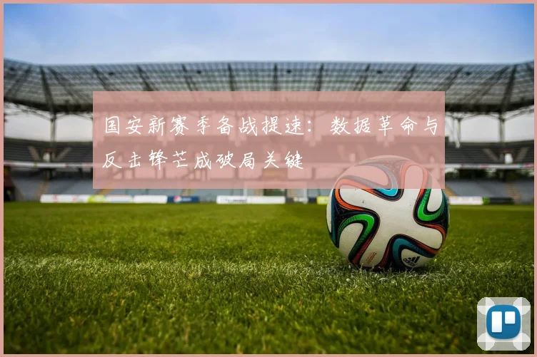 国安新赛季备战提速：数据革命与反击锋芒成破局关键