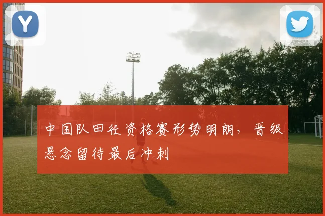 中国队田径资格赛形势明朗，晋级悬念留待最后冲刺