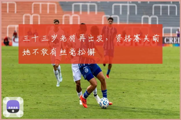 三十三岁老将再出发，资格赛关前她不敢有丝毫松懈
