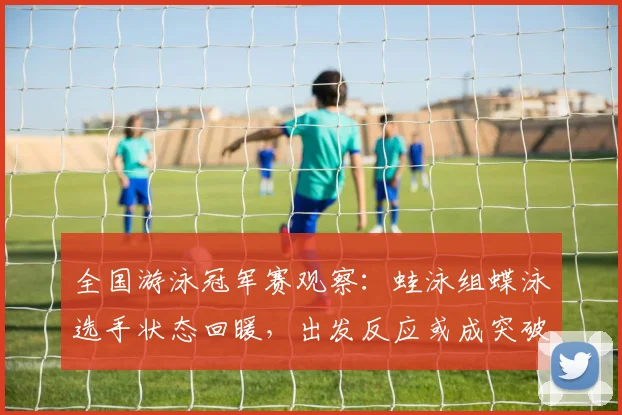 全国游泳冠军赛观察：蛙泳组蝶泳选手状态回暖，出发反应或成突破关键