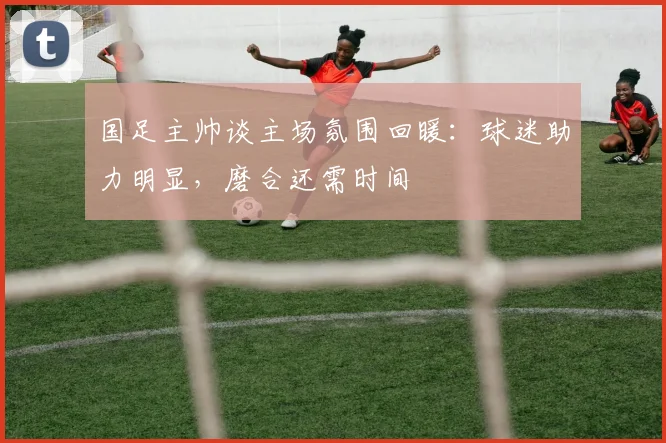 国足主帅谈主场氛围回暖:球迷助力明显,磨合还需时间