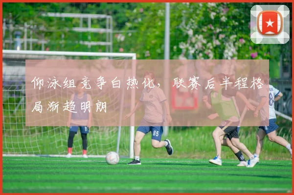 仰泳组竞争白热化，联赛后半程格局渐趋明朗