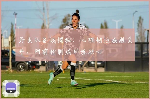 丹麦队备战揭秘：心理韧性成胜负手，网前控制成训练核心