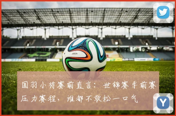 国羽小将赛前直言：世锦赛季前赛压力赛程，谁都不敢松一口气