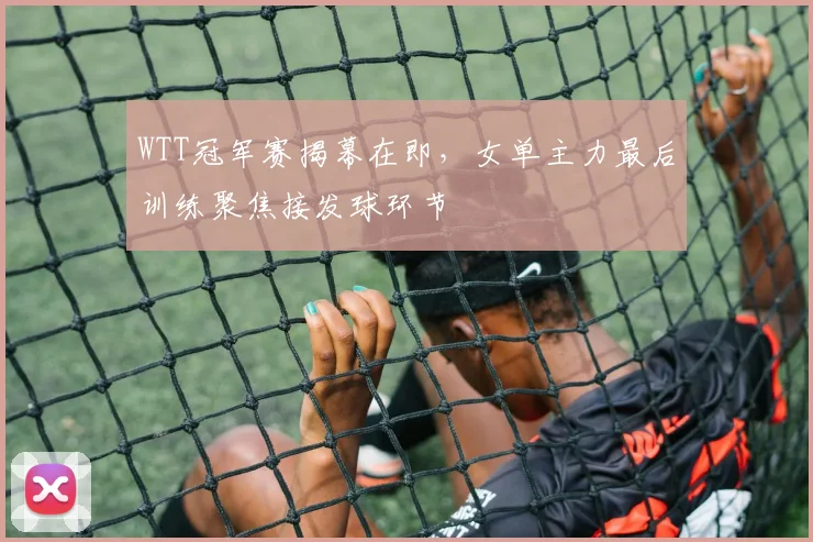WTT冠军赛揭幕在即，女单主力最后训练聚焦接发球环节