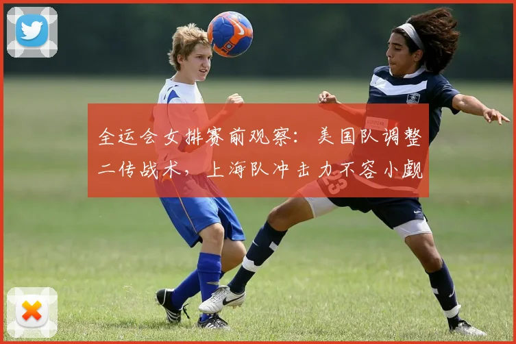 全运会女排赛前观察：美国队调整二传战术，上海队冲击力不容小觑