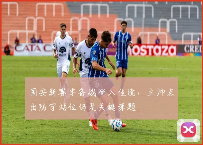 国安新赛季备战渐入佳境，主帅点出防守站位仍是关键课题