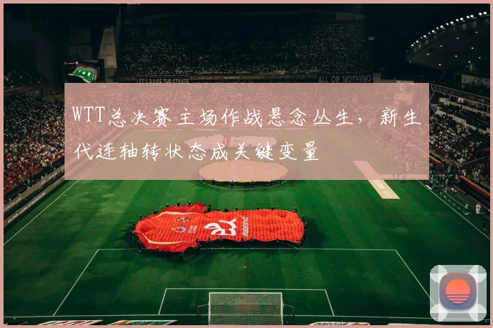 WTT总决赛主场作战悬念丛生，新生代连轴转状态成关键变量