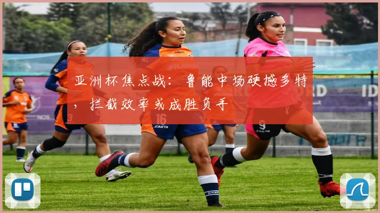 亚洲杯焦点战：鲁能中场硬撼多特，拦截效率或成胜负手