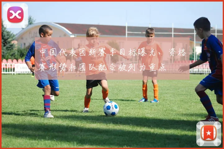 中国代表团新赛季目标曝光，资格赛形势和团队配合被列为重点