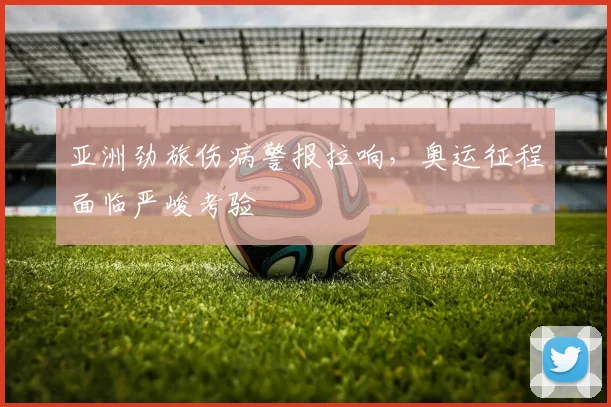 亚洲劲旅伤病警报拉响，奥运征程面临严峻考验