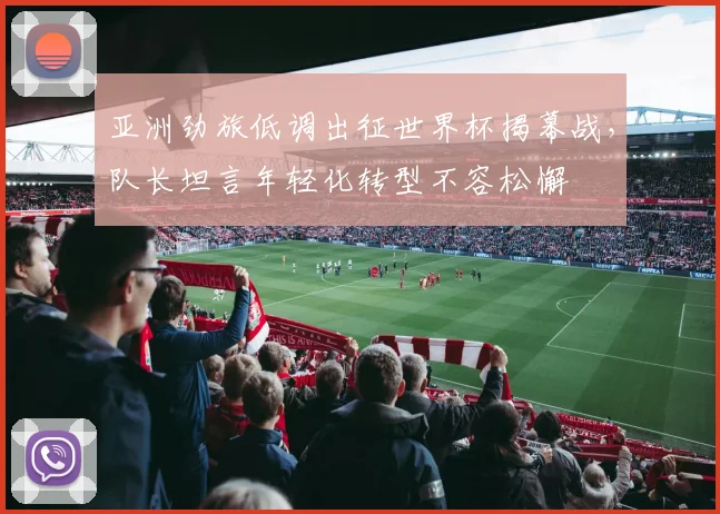 亚洲劲旅低调出征世界杯揭幕战，队长坦言年轻化转型不容松懈