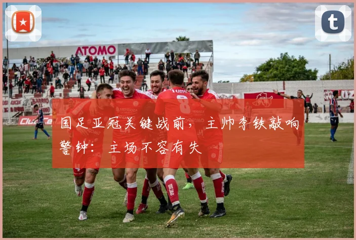 国足亚冠关键战前,主帅李铁敲响警钟:主场不容有失