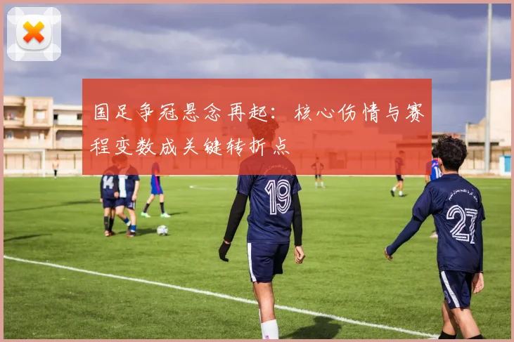 国足争冠悬念再起:核心伤情与赛程变数成关键转折点