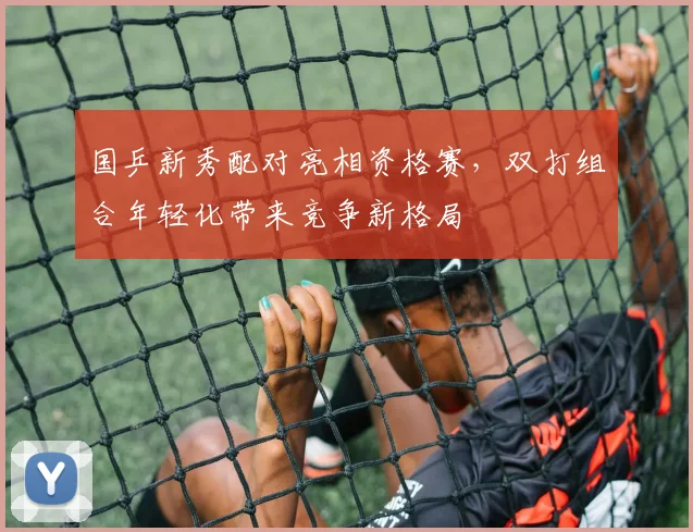 国乒新秀配对亮相资格赛，双打组合年轻化带来竞争新格局