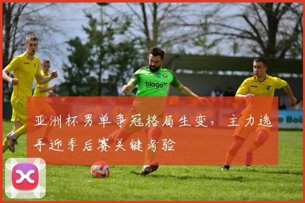 亚洲杯男单争冠格局生变，主力选手迎季后赛关键考验
