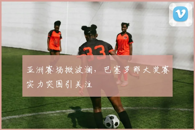 亚洲赛场掀波澜，巴塞罗那大奖赛实力突围引关注